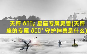 天秤 🌿 星座专属灵兽(天秤座的专属 🌳 守护神兽是什么)